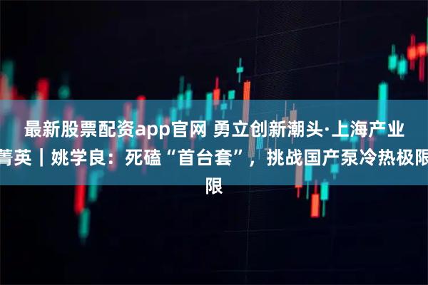 最新股票配资app官网 勇立创新潮头·上海产业菁英｜姚学良：死磕“首台套”，挑战国产泵冷热极限
