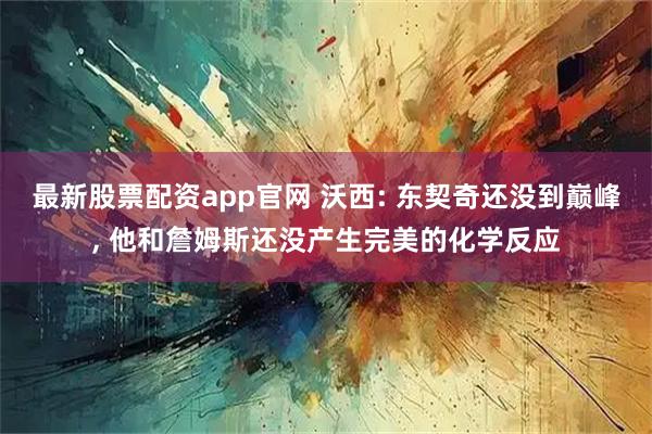 最新股票配资app官网 沃西: 东契奇还没到巅峰, 他和詹姆斯还没产生完美的化学反应