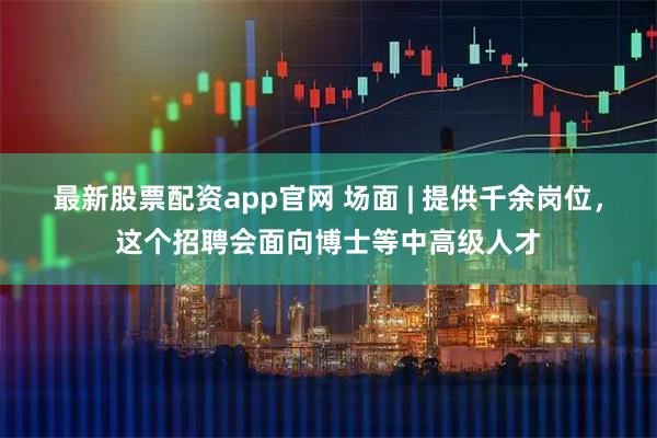 最新股票配资app官网 场面 | 提供千余岗位，这个招聘会面向博士等中高级人才