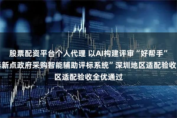 股票配资平台个人代理 以AI构建评审“好帮手” ，“国泰新点政府采购智能辅助评标系统”深圳地区适配验收全优通过