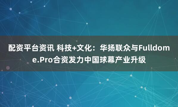 配资平台资讯 科技+文化：华扬联众与Fulldome.Pro合资发力中国球幕产业升级