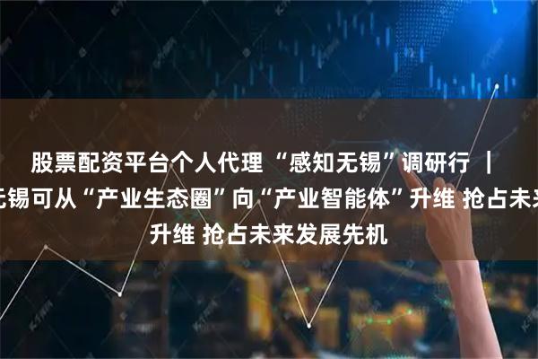 股票配资平台个人代理 “感知无锡”调研行 ｜ 许正中：无锡可从“产业生态圈”向“产业智能体”升维 抢占未来发展先机