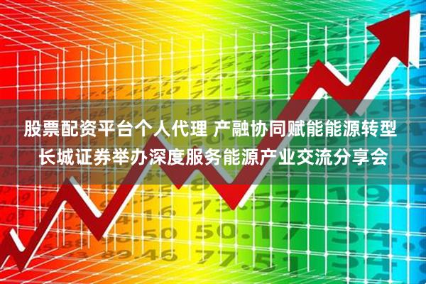 股票配资平台个人代理 产融协同赋能能源转型 长城证券举办深度服务能源产业交流分享会
