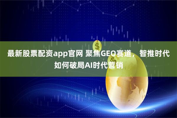 最新股票配资app官网 聚焦GEO赛道，智推时代如何破局AI时代营销