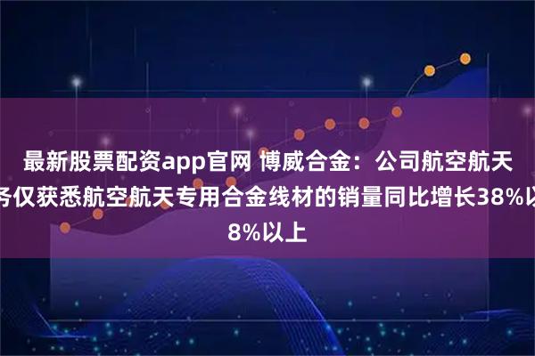 最新股票配资app官网 博威合金：公司航空航天业务仅获悉航空航天专用合金线材的销量同比增长38%以上