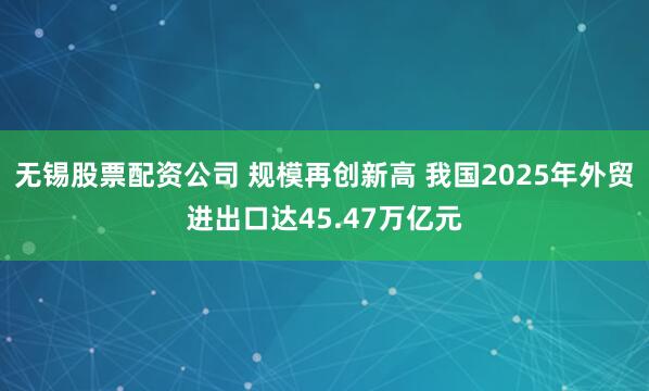 无锡股票配资公司 规模再创新高 我国2025年外贸进出口达45.47万亿元