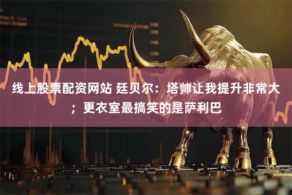 线上股票配资网站 廷贝尔：塔帅让我提升非常大；更衣室最搞笑的是萨利巴