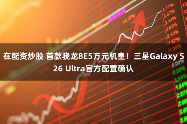 在配资炒股 首款骁龙8E5万元机皇！三星Galaxy S26 Ultra官方配置确认