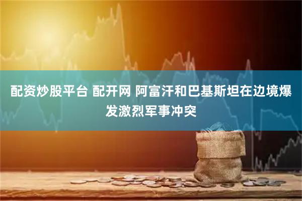 配资炒股平台 配开网 阿富汗和巴基斯坦在边境爆发激烈军事冲突