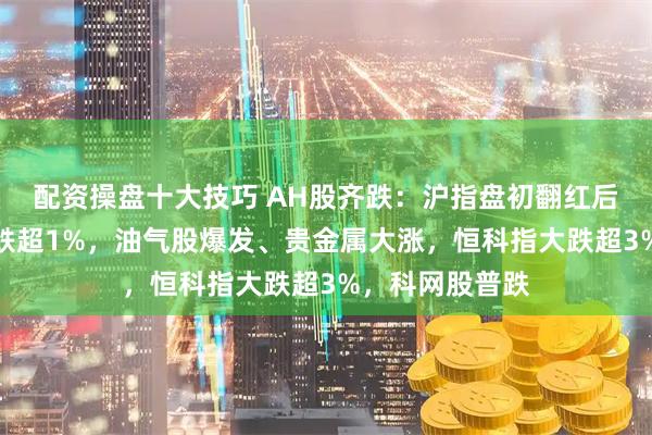 配资操盘十大技巧 AH股齐跌：沪指盘初翻红后转跌，创业板跌超1%，油气股爆发、贵金属大涨，恒科指大跌超3%，科网股普跌