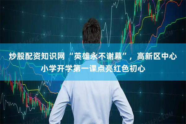 炒股配资知识网 “英雄永不谢幕”，高新区中心小学开学第一课点亮红色初心