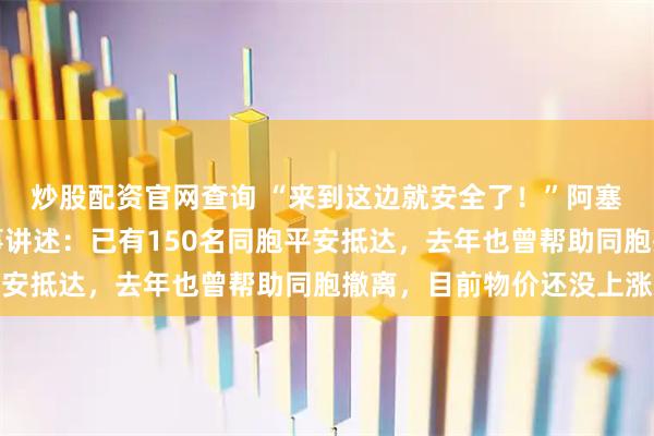 炒股配资官网查询 “来到这边就安全了！”阿塞拜疆华侨华人协会理事讲述：已有150名同胞平安抵达，去年也曾帮助同胞撤离，目前物价还没上涨