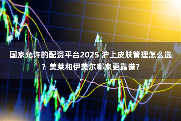 国家允许的配资平台2025 沪上皮肤管理怎么选？美莱和伊美尔哪家更靠谱？
