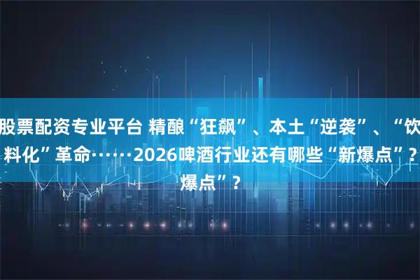 股票配资专业平台 精酿“狂飙”、本土“逆袭”、“饮料化”革命······2026啤酒行业还有哪些“新爆点”？