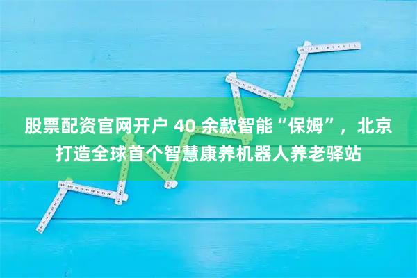 股票配资官网开户 40 余款智能“保姆”，北京打造全球首个智慧康养机器人养老驿站