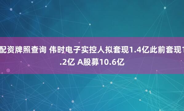 配资牌照查询 伟时电子实控人拟套现1.4亿此前套现1.2亿 A股募10.6亿
