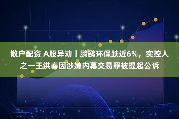 散户配资 A股异动丨鹏鹞环保跌近6%，实控人之一王洪春因涉嫌内幕交易罪被提起公诉