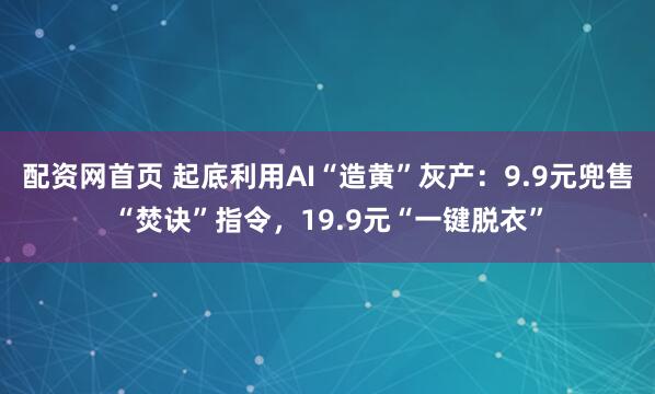 配资网首页 起底利用AI“造黄”灰产：9.9元兜售“焚诀”指令，19.9元“一键脱衣”