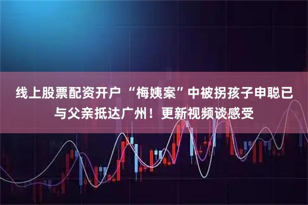 线上股票配资开户 “梅姨案”中被拐孩子申聪已与父亲抵达广州！更新视频谈感受