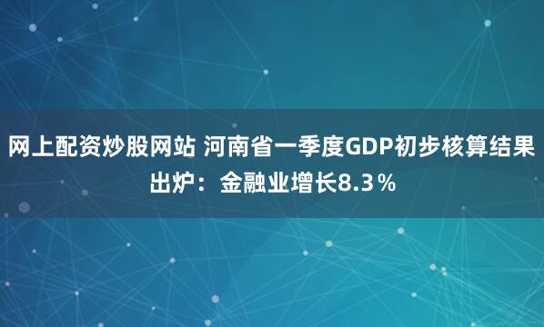 网上配资炒股网站 河南省一季度GDP初步核算结果出炉：金融业增长8.3％