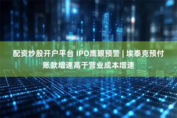 配资炒股开户平台 IPO鹰眼预警 | 埃泰克预付账款增速高于营业成本增速