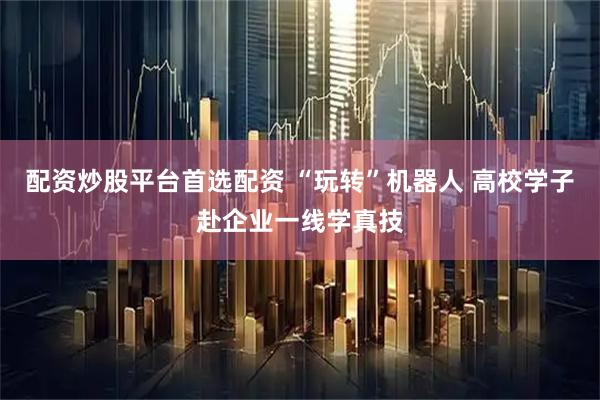 配资炒股平台首选配资 “玩转”机器人 高校学子赴企业一线学真技