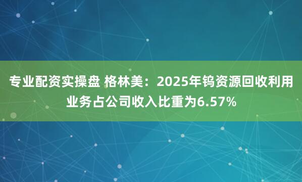 专业配资实操盘 格林美：2025年钨资源回收利用业务占公司收入比重为6.57%