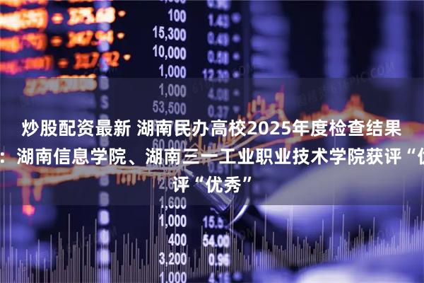 炒股配资最新 湖南民办高校2025年度检查结果出炉：湖南信息学院、湖南三一工业职业技术学院获评“优秀”