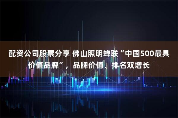 配资公司股票分享 佛山照明蝉联“中国500最具价值品牌”，品牌价值、排名双增长
