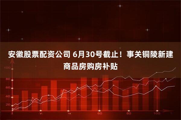 安徽股票配资公司 6月30号截止！事关铜陵新建商品房购房补贴