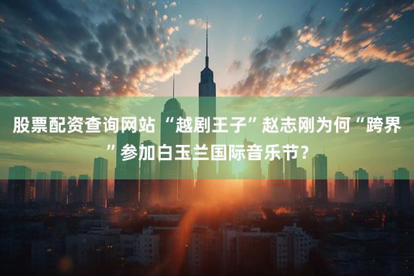 股票配资查询网站 “越剧王子”赵志刚为何“跨界”参加白玉兰国际音乐节？