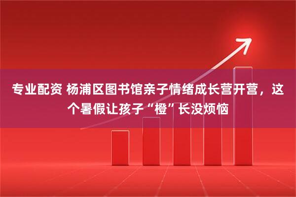 专业配资 杨浦区图书馆亲子情绪成长营开营，这个暑假让孩子“橙”长没烦恼